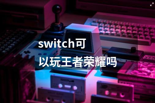 switch可以玩王者荣耀吗-第1张-游戏信息-龙启网