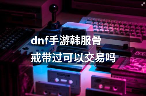 dnf手游韩服骨戒带过可以交易吗-第1张-游戏信息-龙启网