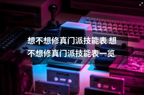 想不想修真门派技能表 想不想修真门派技能表一览-第1张-游戏信息-龙启网