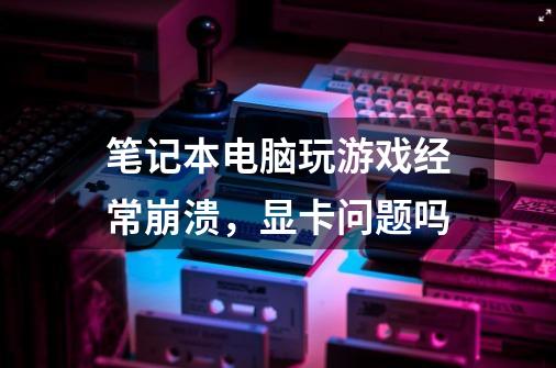 笔记本电脑玩游戏经常崩溃，显卡问题吗-第1张-游戏信息-龙启网