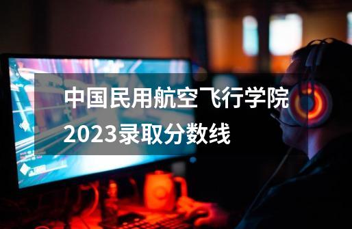 中国民用航空飞行学院2023录取分数线-第1张-游戏信息-龙启网