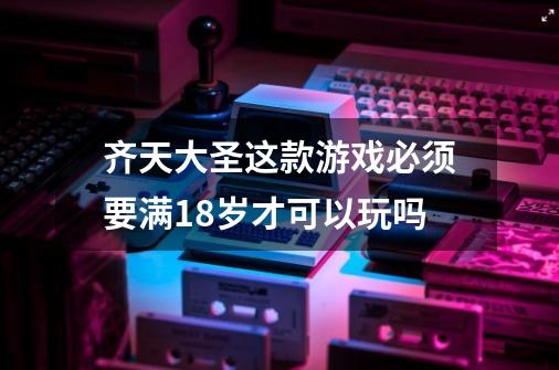 齐天大圣这款游戏必须要满18岁才可以玩吗-第1张-游戏信息-龙启网