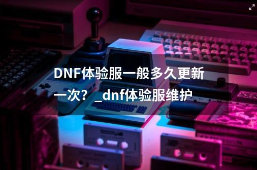 DNF体验服一般多久更新一次？_dnf体验服维护-第1张-游戏信息-龙启网