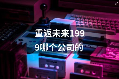 重返未来1999哪个公司的-第1张-游戏信息-龙启网