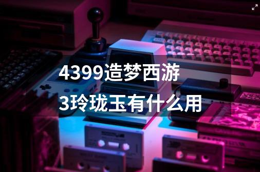 4399造梦西游3玲珑玉有什么用-第1张-游戏信息-龙启网