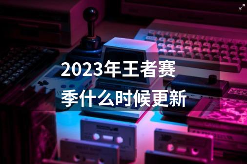 2023年王者赛季什么时候更新-第1张-游戏信息-龙启网