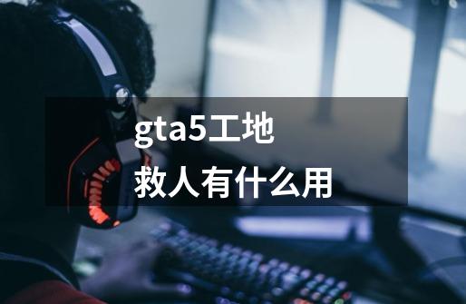 gta5工地救人有什么用-第1张-游戏信息-龙启网