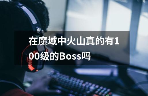 在魔域中火山真的有100级的Boss吗-第1张-游戏信息-龙启网