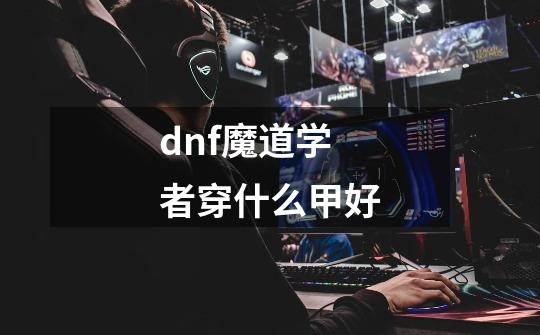 dnf魔道学者穿什么甲好-第1张-游戏信息-龙启网