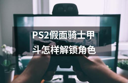 PS2假面骑士甲斗怎样解锁角色-第1张-游戏信息-龙启网