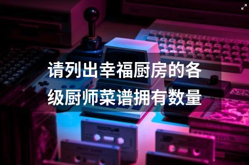 请列出幸福厨房的各级厨师菜谱拥有数量-第1张-游戏信息-龙启网