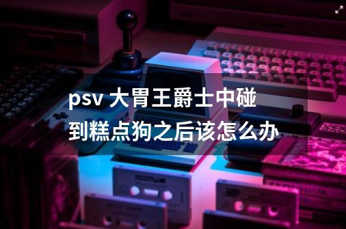 psv 大胃王爵士中碰到糕点狗之后该怎么办-第1张-游戏信息-龙启网