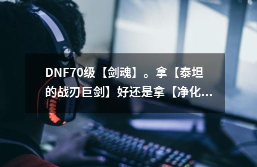 DNF70级【剑魂】。拿【泰坦的战刃巨剑】好还是拿【净化之恶魔的奴隶】好。_dnf正气之剑和泰坦哪个独立高-第1张-游戏信息-龙启网