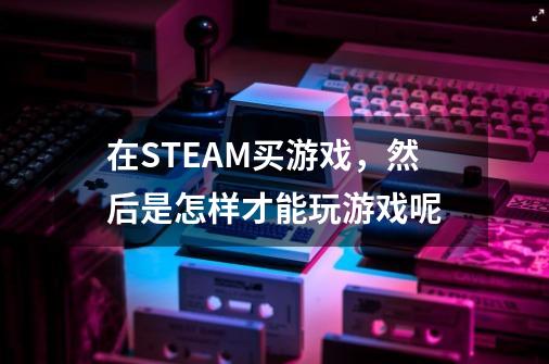 在STEAM买游戏，然后是怎样才能玩游戏呢-第1张-游戏信息-龙启网