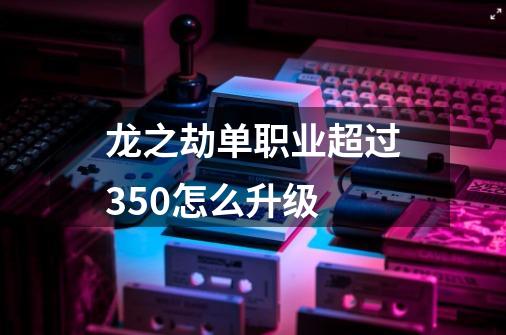 龙之劫单职业超过350怎么升级-第1张-游戏信息-龙启网