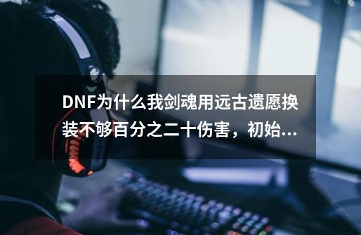 DNF为什么我剑魂用远古遗愿换装不够百分之二十伤害，初始伤害830万，换装才910万-第1张-游戏信息-龙启网