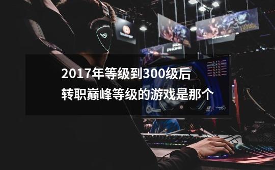 2017年等级到300级后转职巅峰等级的游戏是那个-第1张-游戏信息-龙启网