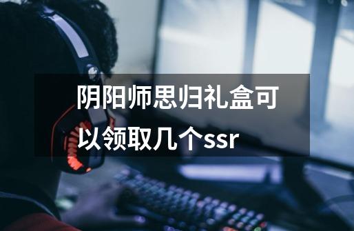 阴阳师思归礼盒可以领取几个ssr-第1张-游戏信息-龙启网