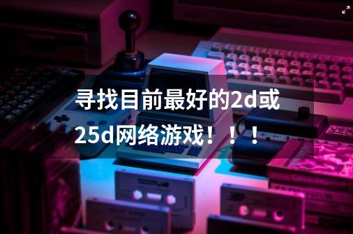 寻找目前最好的2d或2.5d网络游戏！！！-第1张-游戏信息-龙启网