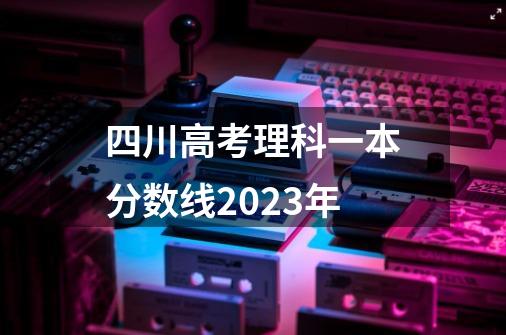 四川高考理科一本分数线2023年-第1张-游戏信息-龙启网