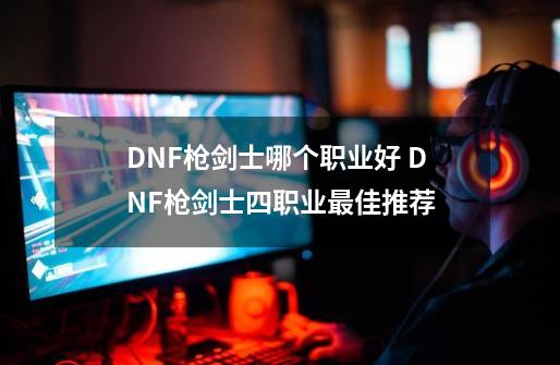 DNF枪剑士哪个职业好 DNF枪剑士四职业最佳推荐-第1张-游戏信息-龙启网