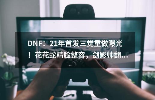 DNF：21年首发三觉重做曝光！花花蛇精脸整容，剑影帅翻全场-第1张-游戏信息-龙启网