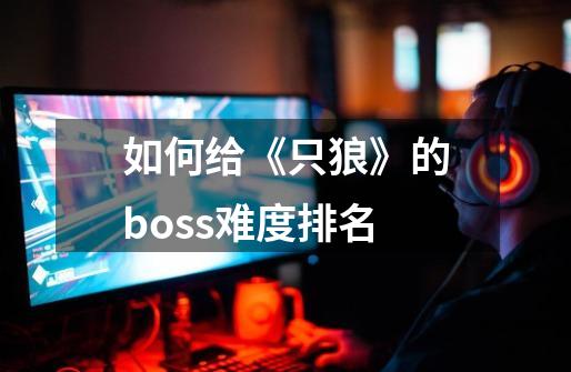 如何给《只狼》的boss难度排名-第1张-游戏信息-龙启网