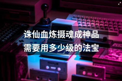 诛仙血炼摄魂成神品需要用多少级的法宝-第1张-游戏信息-龙启网