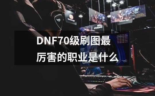 DNF70级刷图最厉害的职业是什么-第1张-游戏信息-龙启网