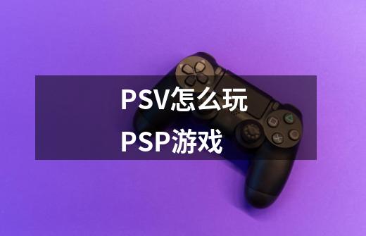 PSV怎么玩PSP游戏-第1张-游戏信息-龙启网