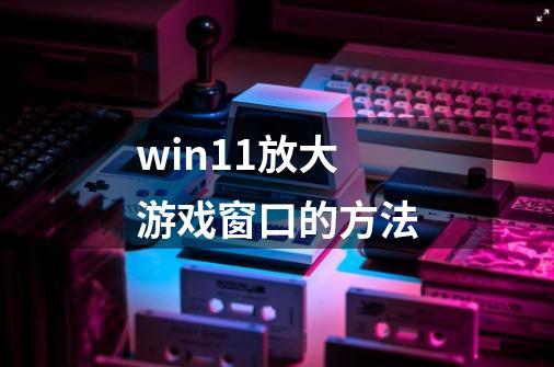 win11放大游戏窗口的方法-第1张-游戏信息-龙启网