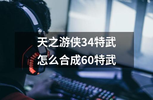 天之游侠34特武怎么合成60特武-第1张-游戏信息-龙启网