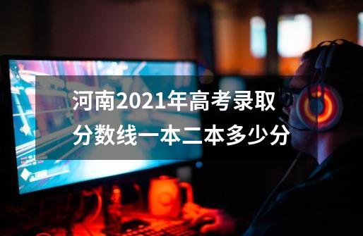 河南2021年高考录取分数线一本二本多少分-第1张-游戏信息-龙启网