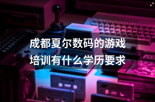 成都夏尔数码的游戏培训有什么学历要求-第1张-游戏信息-龙启网