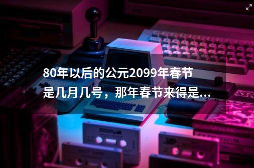 80年以后的公元2099年春节是几月几号，那年春节来得是早还是晚-第1张-游戏信息-龙启网