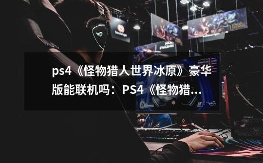 ps4《怪物猎人世界冰原》豪华版能联机吗：PS4《怪物猎人世界冰原》豪华版现已支持多人联机-第1张-游戏信息-龙启网