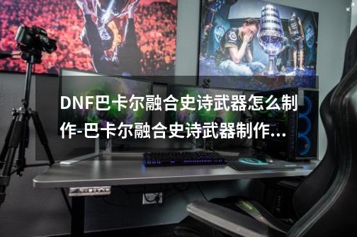 DNF巴卡尔融合史诗武器怎么制作-巴卡尔融合史诗武器制作方法-第1张-游戏信息-龙启网