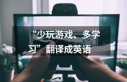 “少玩游戏、多学习”翻译成英语-第1张-游戏信息-龙启网