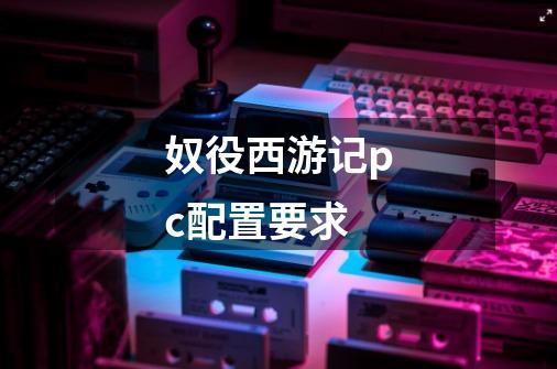 奴役西游记pc配置要求-第1张-游戏信息-龙启网