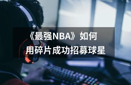 《最强NBA》如何用碎片成功招募球星-第1张-游戏信息-龙启网