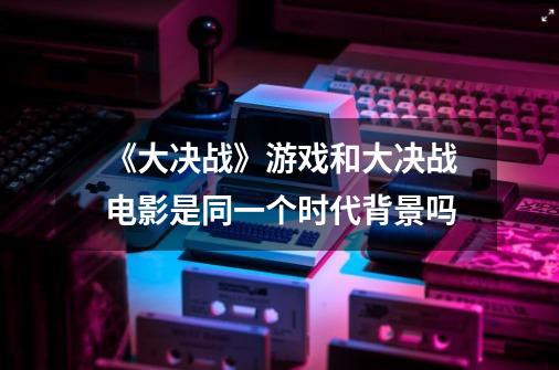 《大决战》游戏和大决战电影是同一个时代背景吗-第1张-游戏信息-龙启网