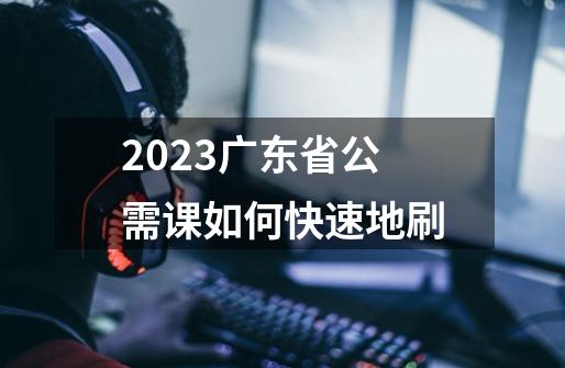 2023广东省公需课如何快速地刷-第1张-游戏信息-龙启网