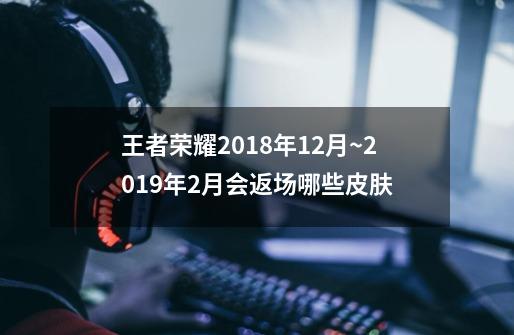 王者荣耀2018年12月~2019年2月会返场哪些皮肤-第1张-游戏信息-龙启网