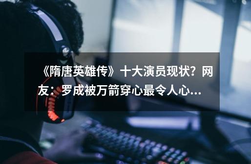 《隋唐英雄传》十大演员现状？网友：罗成被万箭穿心最令人心痛-第1张-游戏信息-龙启网