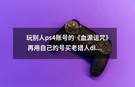 玩别人ps4账号的《血源诅咒》 再用自己的号买老猎人dlc能玩吗-第1张-游戏信息-龙启网