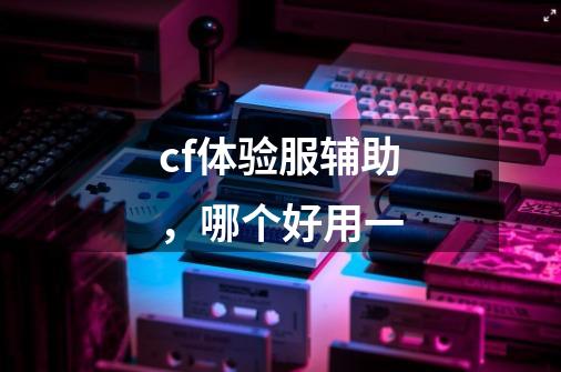 cf体验服辅助，哪个好用一-第1张-游戏信息-龙启网