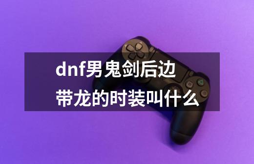 dnf男鬼剑后边带龙的时装叫什么-第1张-游戏信息-龙启网