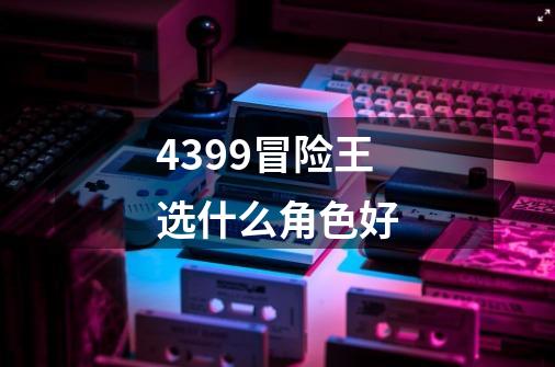 4399冒险王选什么角色好-第1张-游戏信息-龙启网