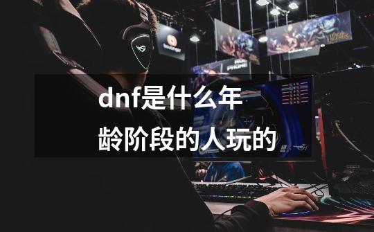 dnf是什么年龄阶段的人玩的-第1张-游戏信息-龙启网