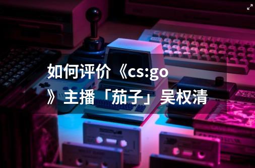 如何评价《cs:go》主播「茄子」吴权清-第1张-游戏信息-龙启网